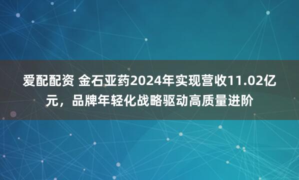 爱配配资 金石亚药2024年实现营收11.02亿元，品牌年轻化战略驱动高质量进阶