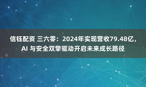 信钰配资 三六零：2024年实现营收79.48亿，AI 与安全双擎驱动开启未来成长路径