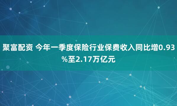 聚富配资 今年一季度保险行业保费收入同比增0.93%至2.17万亿元