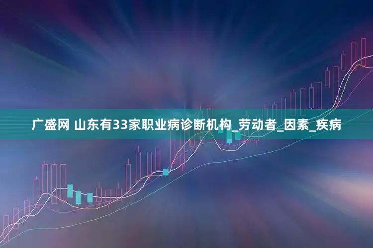 广盛网 山东有33家职业病诊断机构_劳动者_因素_疾病