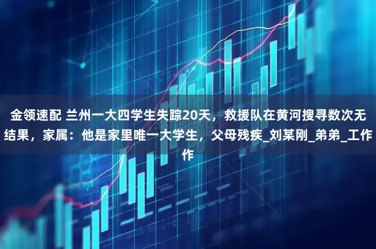 金领速配 兰州一大四学生失踪20天，救援队在黄河搜寻数次无结果，家属：他是家里唯一大学生，父母残疾_刘某刚_弟弟_工作