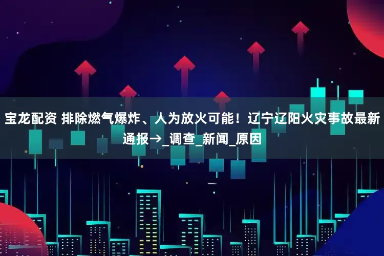 宝龙配资 排除燃气爆炸、人为放火可能！辽宁辽阳火灾事故最新通报→_调查_新闻_原因