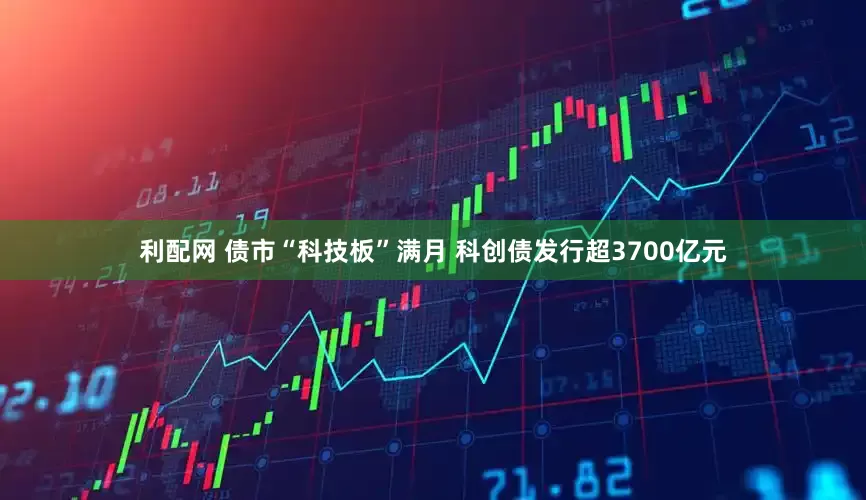 利配网 债市“科技板”满月 科创债发行超3700亿元