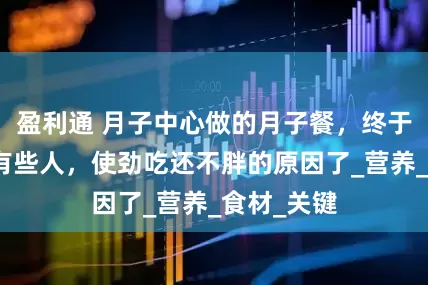 盈利通 月子中心做的月子餐，终于知道为啥有些人，使劲吃还不胖的原因了_营养_食材_关键