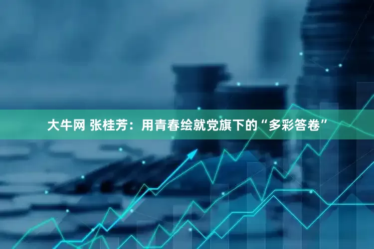 大牛网 张桂芳：用青春绘就党旗下的“多彩答卷”