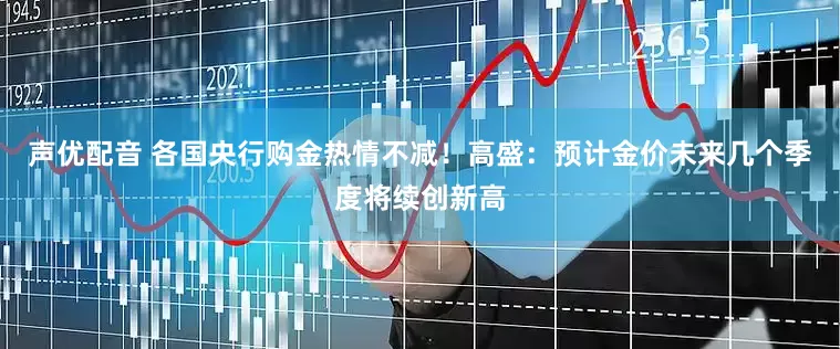 声优配音 各国央行购金热情不减！高盛：预计金价未来几个季度将续创新高