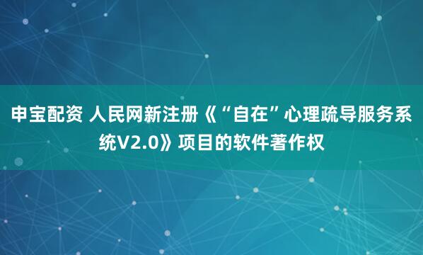 申宝配资 人民网新注册《“自在”心理疏导服务系统V2.0》项目的软件著作权