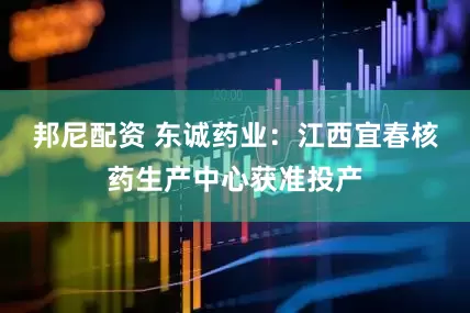 邦尼配资 东诚药业：江西宜春核药生产中心获准投产