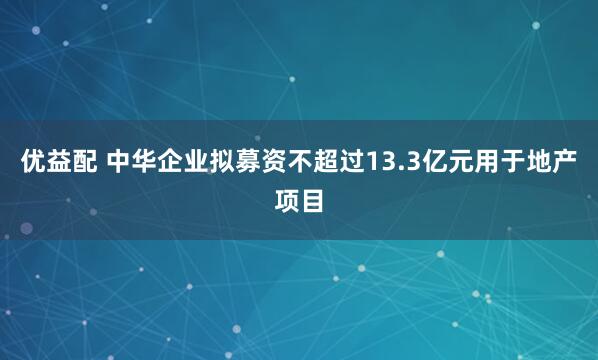 优益配 中华企业拟募资不超过13.3亿元用于地产项目