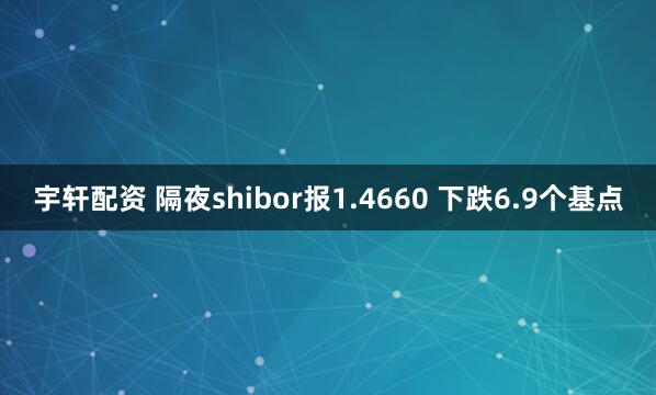 宇轩配资 隔夜shibor报1.4660 下跌6.9个基点