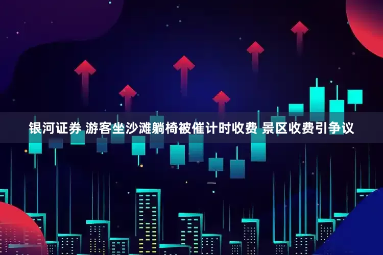 银河证券 游客坐沙滩躺椅被催计时收费 景区收费引争议