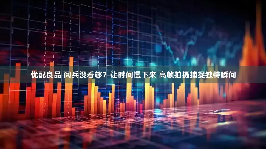 优配良品 阅兵没看够？让时间慢下来 高帧拍摄捕捉独特瞬间