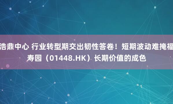 浩鼎中心 行业转型期交出韧性答卷！短期波动难掩福寿园（01448.HK）长期价值的成色