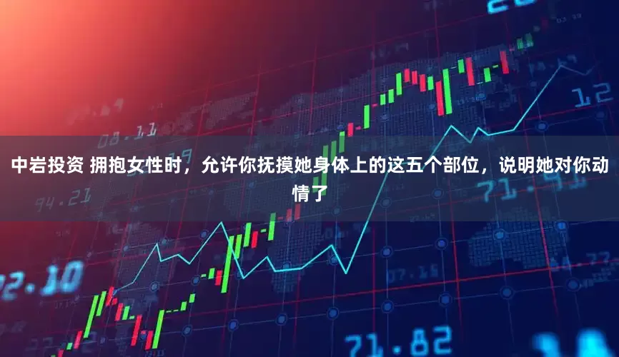 中岩投资 拥抱女性时，允许你抚摸她身体上的这五个部位，说明她对你动情了