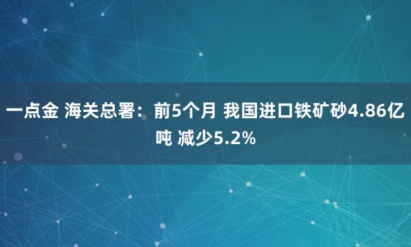 一点金 海关总署：前5个月 我国进口铁矿砂4.86亿吨 减少5.2%