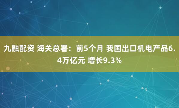 九融配资 海关总署：前5个月 我国出口机电产品6.4万亿元 增长9.3%