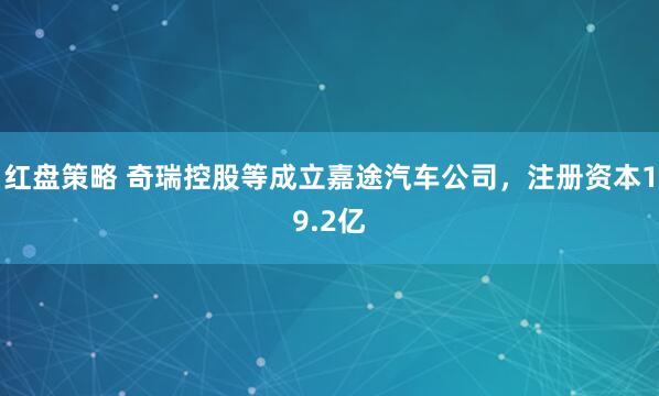 红盘策略 奇瑞控股等成立嘉途汽车公司，注册资本19.2亿