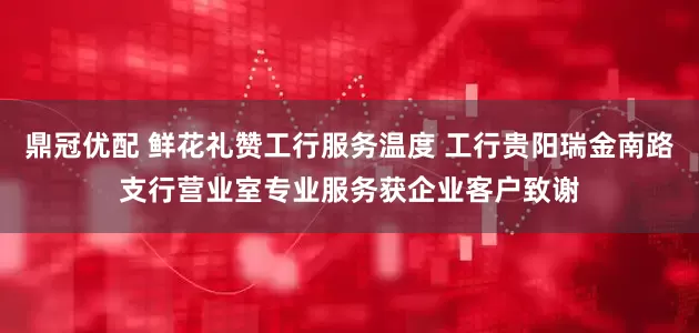鼎冠优配 鲜花礼赞工行服务温度 工行贵阳瑞金南路支行营业室专业服务获企业客户致谢